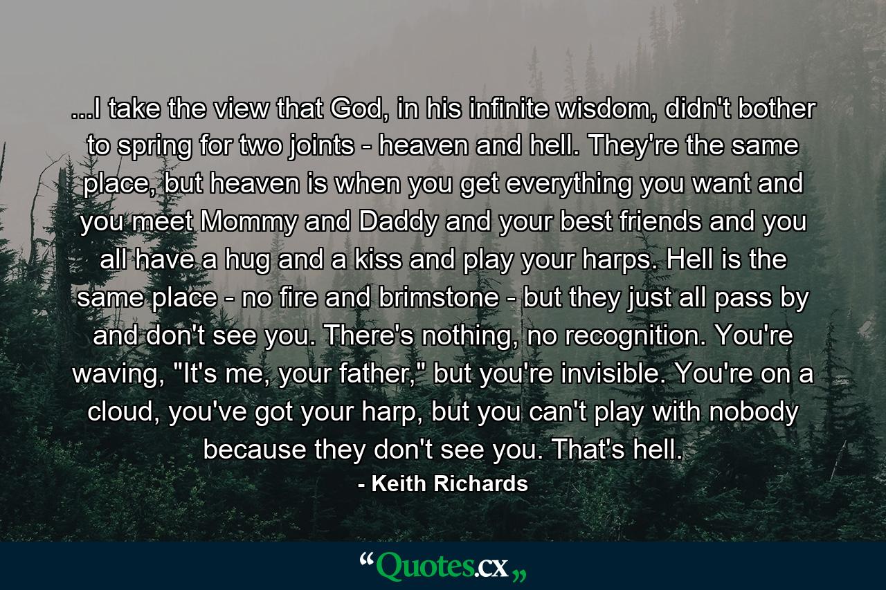 ...I take the view that God, in his infinite wisdom, didn't bother to spring for two joints - heaven and hell. They're the same place, but heaven is when you get everything you want and you meet Mommy and Daddy and your best friends and you all have a hug and a kiss and play your harps. Hell is the same place - no fire and brimstone - but they just all pass by and don't see you. There's nothing, no recognition. You're waving, 