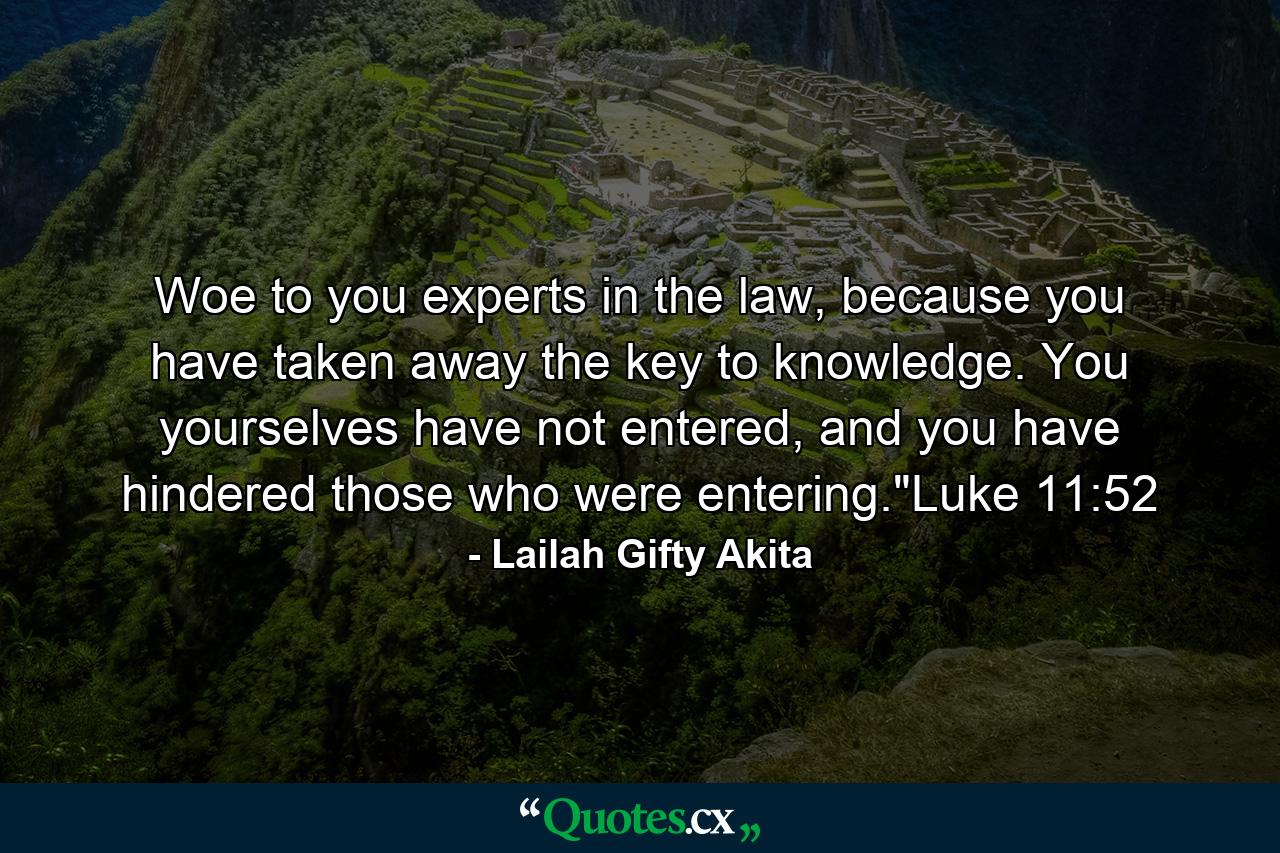 Woe to you experts in the law, because you have taken away the key to knowledge. You yourselves have not entered, and you have hindered those who were entering.