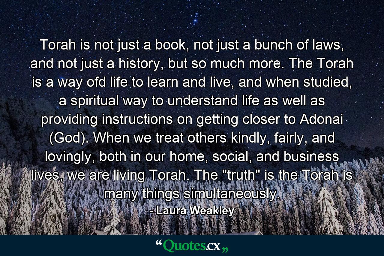 Torah is not just a book, not just a bunch of laws, and not just a history, but so much more. The Torah is a way ofd life to learn and live, and when studied, a spiritual way to understand life as well as providing instructions on getting closer to Adonai (God). When we treat others kindly, fairly, and lovingly, both in our home, social, and business lives, we are living Torah. The 