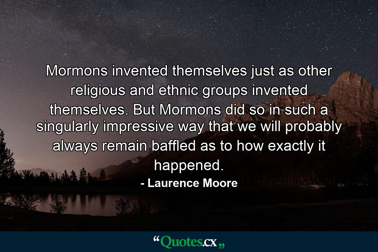 Mormons invented themselves just as other religious and ethnic groups invented themselves. But Mormons did so in such a singularly impressive way that we will probably always remain baffled as to how exactly it happened. - Quote by Laurence Moore