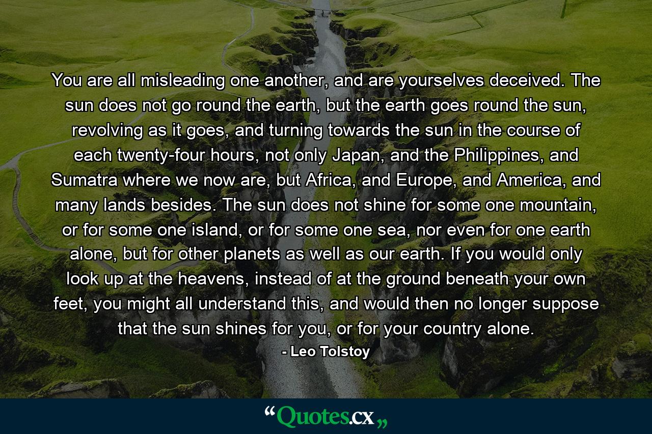 You are all misleading one another, and are yourselves deceived. The sun does not go round the earth, but the earth goes round the sun, revolving as it goes, and turning towards the sun in the course of each twenty-four hours, not only Japan, and the Philippines, and Sumatra where we now are, but Africa, and Europe, and America, and many lands besides. The sun does not shine for some one mountain, or for some one island, or for some one sea, nor even for one earth alone, but for other planets as well as our earth. If you would only look up at the heavens, instead of at the ground beneath your own feet, you might all understand this, and would then no longer suppose that the sun shines for you, or for your country alone. - Quote by Leo Tolstoy