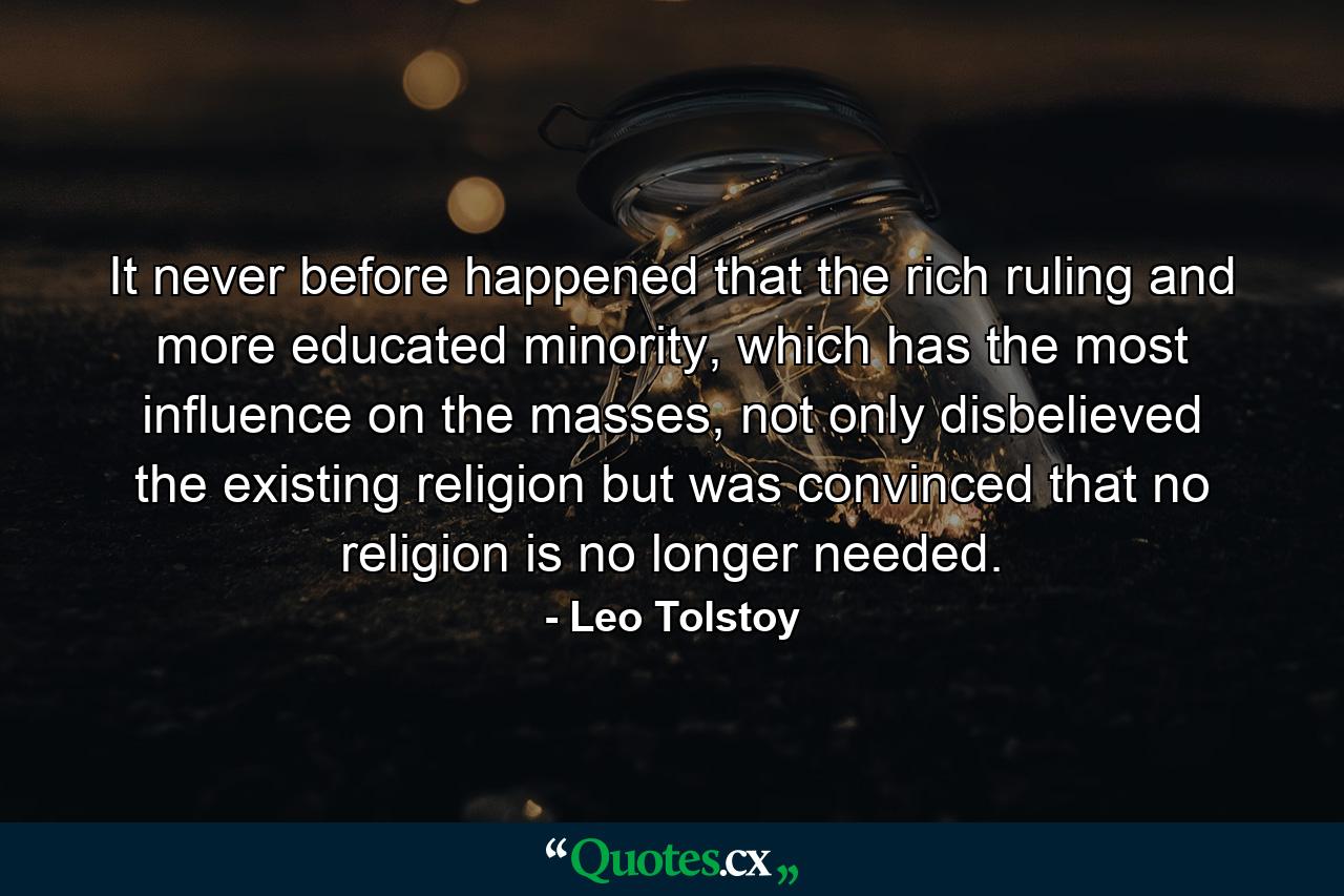 It never before happened that the rich ruling and more educated minority, which has the most influence on the masses, not only disbelieved the existing religion but was convinced that no religion is no longer needed. - Quote by Leo Tolstoy