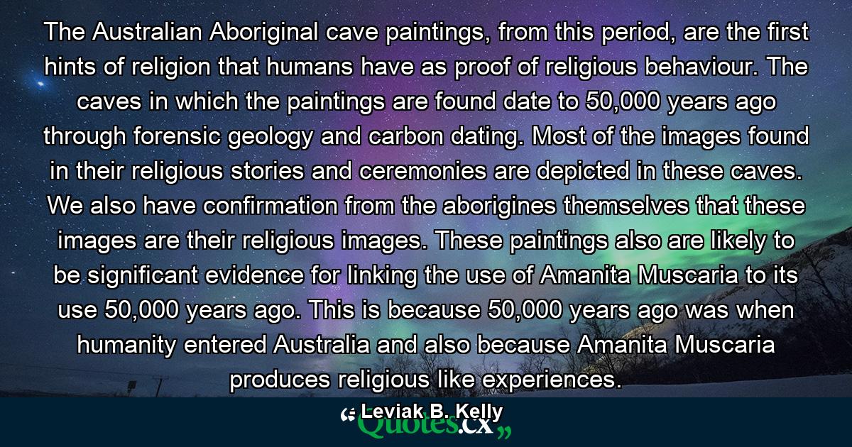 The Australian Aboriginal cave paintings, from this period, are the first hints of religion that humans have as proof of religious behaviour. The caves in which the paintings are found date to 50,000 years ago through forensic geology and carbon dating. Most of the images found in their religious stories and ceremonies are depicted in these caves. We also have confirmation from the aborigines themselves that these images are their religious images. These paintings also are likely to be significant evidence for linking the use of Amanita Muscaria to its use 50,000 years ago. This is because 50,000 years ago was when humanity entered Australia and also because Amanita Muscaria produces religious like experiences. - Quote by Leviak B. Kelly