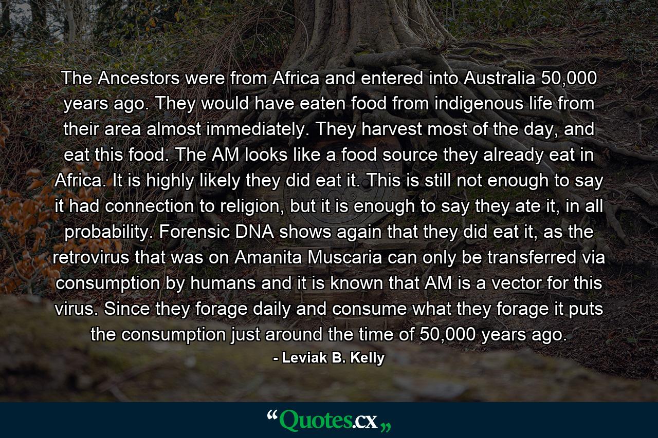 The Ancestors were from Africa and entered into Australia 50,000 years ago. They would have eaten food from indigenous life from their area almost immediately. They harvest most of the day, and eat this food. The AM looks like a food source they already eat in Africa. It is highly likely they did eat it. This is still not enough to say it had connection to religion, but it is enough to say they ate it, in all probability. Forensic DNA shows again that they did eat it, as the retrovirus that was on Amanita Muscaria can only be transferred via consumption by humans and it is known that AM is a vector for this virus. Since they forage daily and consume what they forage it puts the consumption just around the time of 50,000 years ago. - Quote by Leviak B. Kelly