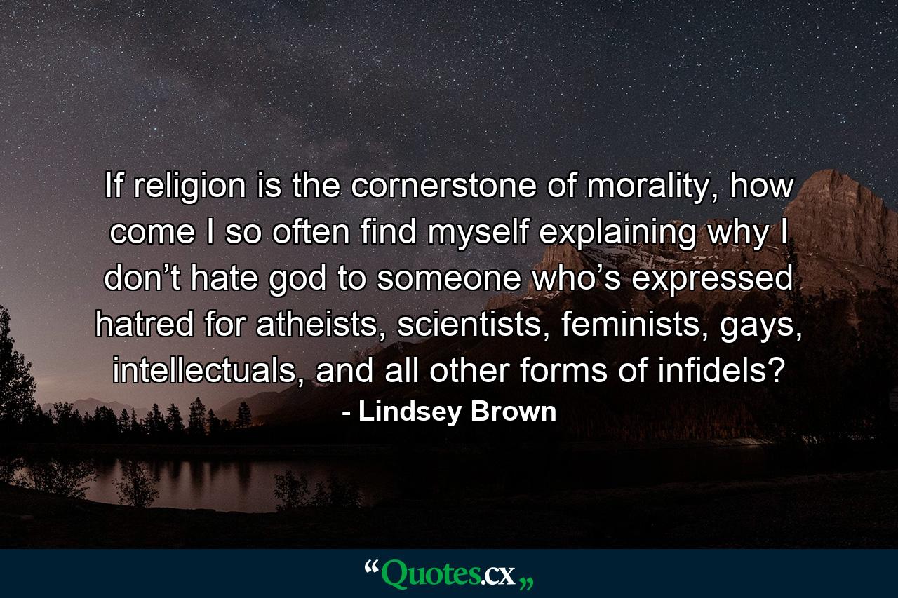 If religion is the cornerstone of morality, how come I so often find myself explaining why I don’t hate god to someone who’s expressed hatred for atheists, scientists, feminists, gays, intellectuals, and all other forms of infidels? - Quote by Lindsey Brown