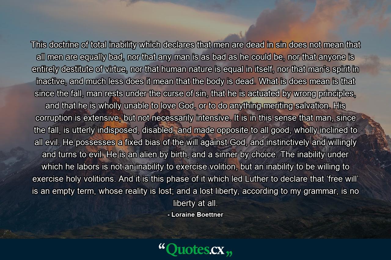 This doctrine of total inability which declares that men are dead in sin does not mean that all men are equally bad, nor that any man is as bad as he could be, nor that anyone is entirely destitute of virtue, nor that human nature is equal in itself, nor that man’s spirit in inactive, and much less does it mean that the body is dead. What is does mean is that since the fall, man rests under the curse of sin, that he is actuated by wrong principles, and that he is wholly unable to love God, or to do anything meriting salvation. His corruption is extensive, but not necessarily intensive. It is in this sense that man, since the fall, is utterly indisposed, disabled, and made opposite to all good, wholly inclined to all evil. He possesses a fixed bias of the will against God, and instinctively and willingly and turns to evil. He is an alien by birth, and a sinner by choice. The inability under which he labors is not an inability to exercise volition, but an inability to be willing to exercise holy volitions. And it is this phase of it which led Luther to declare that ‘free will’ is an empty term, whose reality is lost; and a lost liberty, according to my grammar, is no liberty at all. - Quote by Loraine Boettner