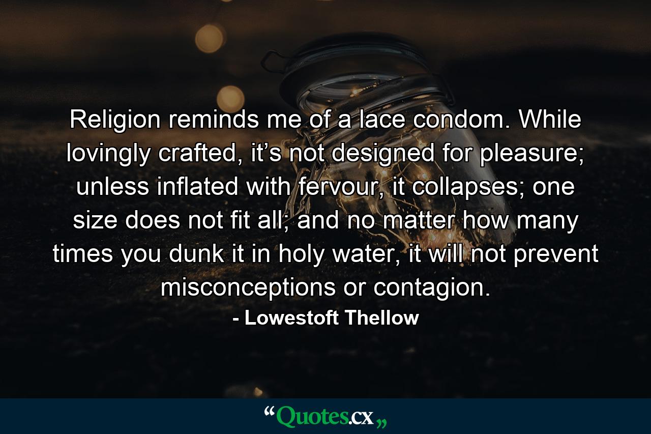 Religion reminds me of a lace condom. While lovingly crafted, it’s not designed for pleasure; unless inflated with fervour, it collapses; one size does not fit all; and no matter how many times you dunk it in holy water, it will not prevent misconceptions or contagion. - Quote by Lowestoft Thellow