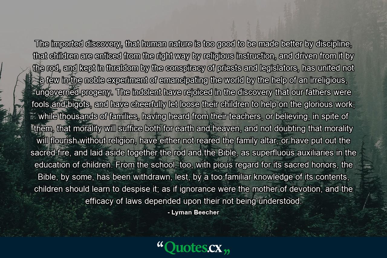 The imported discovery, that human nature is too good to be made better by discipline, that children are enticed from the right way by religious instruction, and driven from it by the rod, and kept in thraldom by the conspiracy of priests and legislators, has united not a few in the noble experiment of emancipating the world by the help of an irreligious, ungoverned progeny. The indolent have rejoiced in the discovery that our fathers were fools and bigots, and have cheerfully let loose their children to help on the glorious work; while thousands of families, having heard from their teachers, or believing, in spite of them, that morality will suffice both for earth and heaven, and not doubting that morality will flourish without religion, have either not reared the family altar, or have put out the sacred fire, and laid aside together the rod and the Bible, as superfluous auxiliaries in the education of children. From the school, too, with pious regard for its sacred honors, the Bible, by some, has been withdrawn, lest, by a too familiar knowledge of its contents, children should learn to despise it; as if ignorance were the mother of devotion, and the efficacy of laws depended upon their not being understood. - Quote by Lyman Beecher