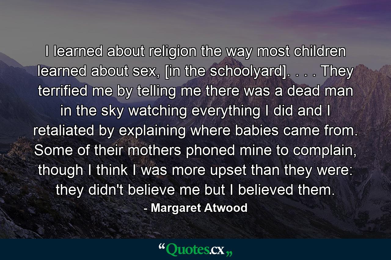 I learned about religion the way most children learned about sex, [in the schoolyard]. . . . They terrified me by telling me there was a dead man in the sky watching everything I did and I retaliated by explaining where babies came from. Some of their mothers phoned mine to complain, though I think I was more upset than they were: they didn't believe me but I believed them. - Quote by Margaret Atwood