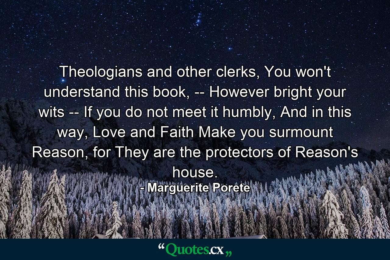 Theologians and other clerks, You won't understand this book, -- However bright your wits -- If you do not meet it humbly, And in this way, Love and Faith Make you surmount Reason, for They are the protectors of Reason's house. - Quote by Marguerite Porete