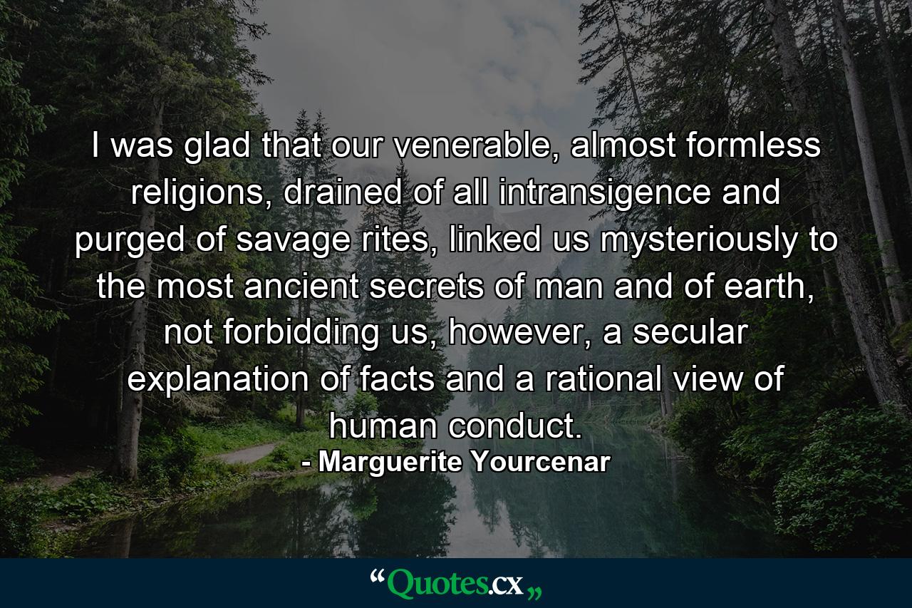 I was glad that our venerable, almost formless religions, drained of all intransigence and purged of savage rites, linked us mysteriously to the most ancient secrets of man and of earth, not forbidding us, however, a secular explanation of facts and a rational view of human conduct. - Quote by Marguerite Yourcenar