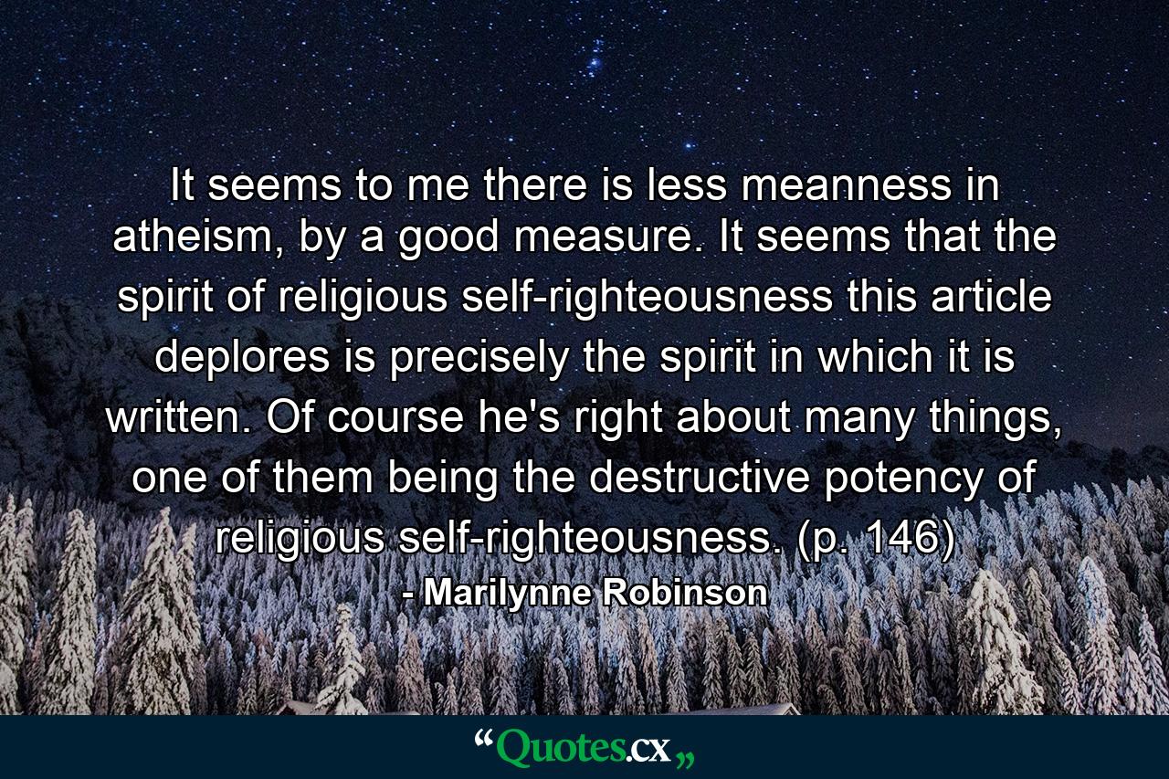 It seems to me there is less meanness in atheism, by a good measure. It seems that the spirit of religious self-righteousness this article deplores is precisely the spirit in which it is written. Of course he's right about many things, one of them being the destructive potency of religious self-righteousness. (p. 146) - Quote by Marilynne Robinson