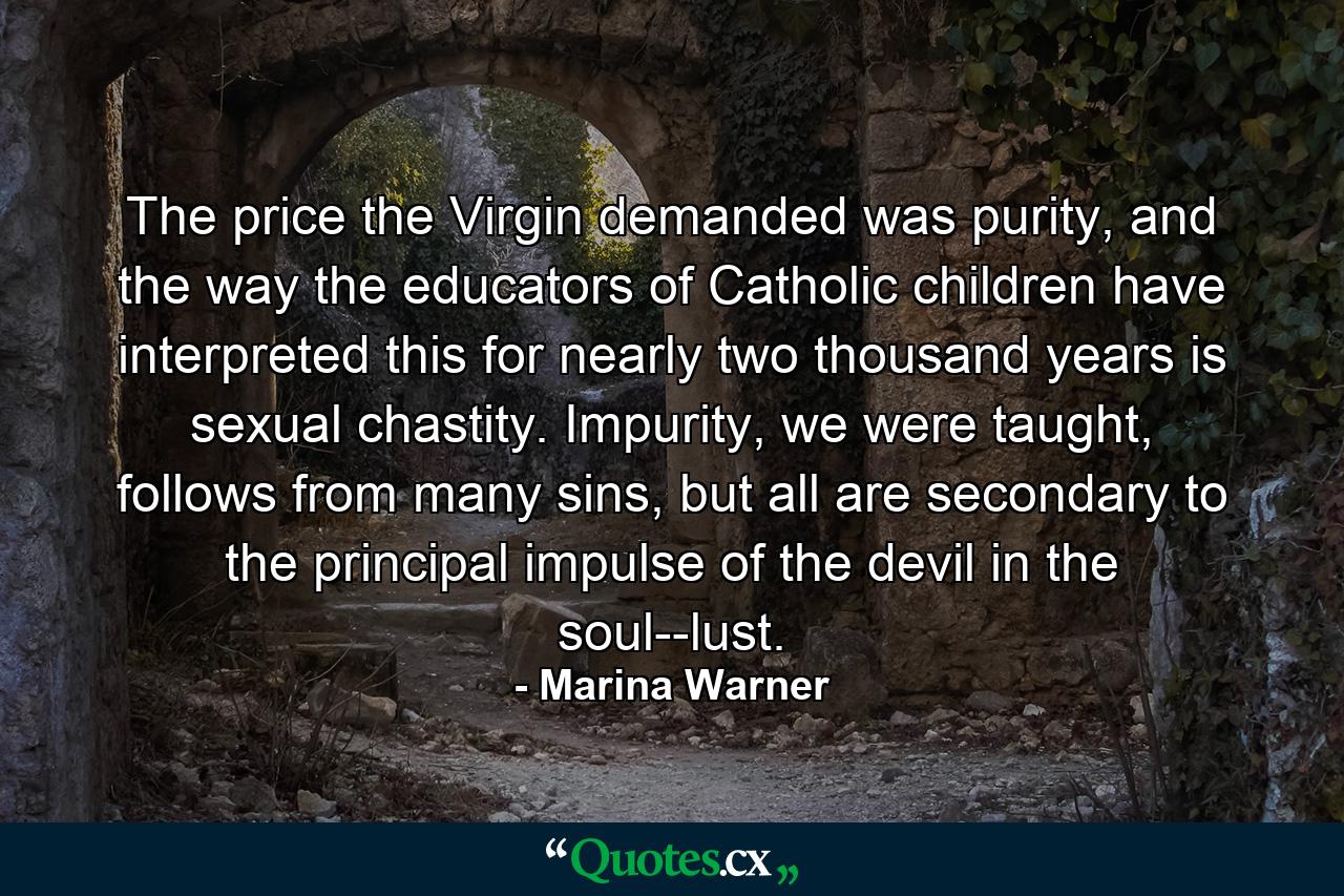 The price the Virgin demanded was purity, and the way the educators of Catholic children have interpreted this for nearly two thousand years is sexual chastity. Impurity, we were taught, follows from many sins, but all are secondary to the principal impulse of the devil in the soul--lust. - Quote by Marina Warner