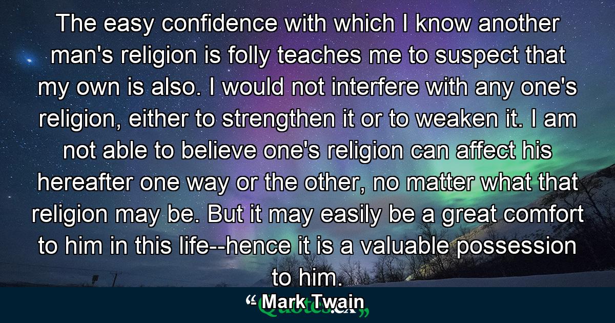 The easy confidence with which I know another man's religion is folly teaches me to suspect that my own is also. I would not interfere with any one's religion, either to strengthen it or to weaken it. I am not able to believe one's religion can affect his hereafter one way or the other, no matter what that religion may be. But it may easily be a great comfort to him in this life--hence it is a valuable possession to him. - Quote by Mark Twain