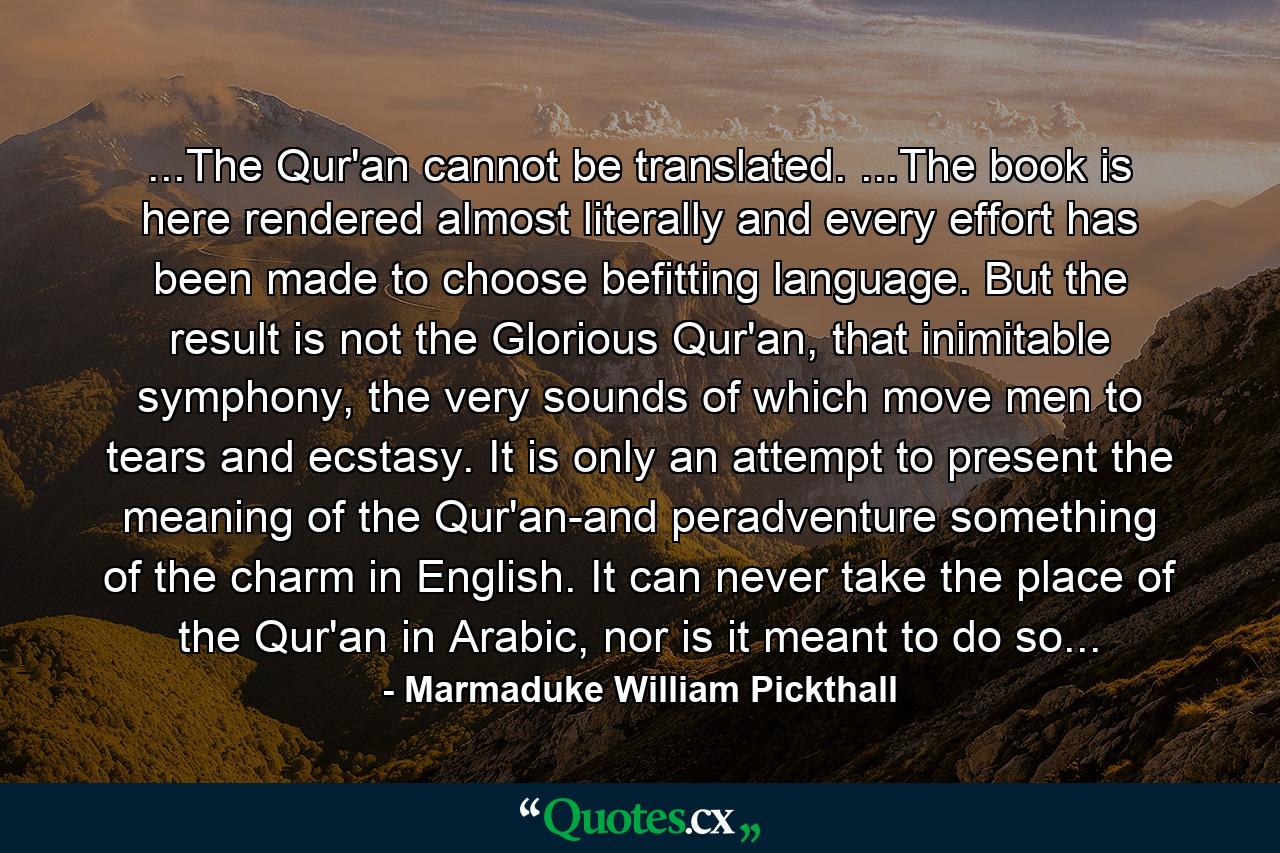 ...The Qur'an cannot be translated. ...The book is here rendered almost literally and every effort has been made to choose befitting language. But the result is not the Glorious Qur'an, that inimitable symphony, the very sounds of which move men to tears and ecstasy. It is only an attempt to present the meaning of the Qur'an-and peradventure something of the charm in English. It can never take the place of the Qur'an in Arabic, nor is it meant to do so... - Quote by Marmaduke William Pickthall