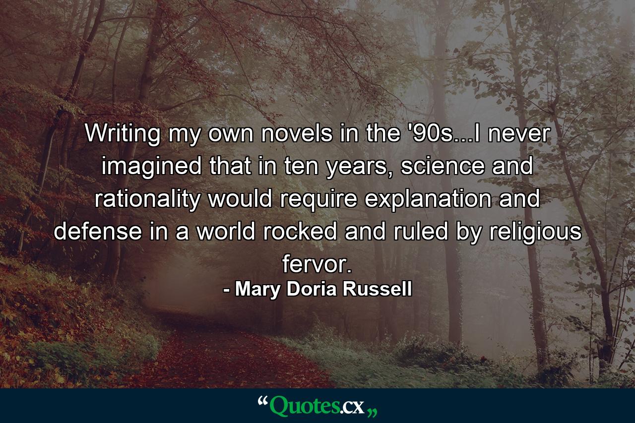 Writing my own novels in the '90s...I never imagined that in ten years, science and rationality would require explanation and defense in a world rocked and ruled by religious fervor. - Quote by Mary Doria Russell