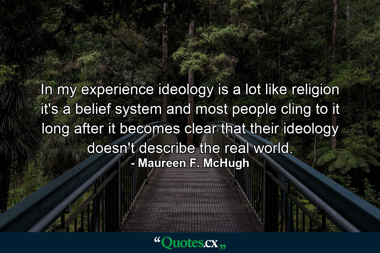 In my experience ideology is a lot like religion it's a belief system and most people cling to it long after it becomes clear that their ideology doesn't describe the real world. - Quote by Maureen F. McHugh