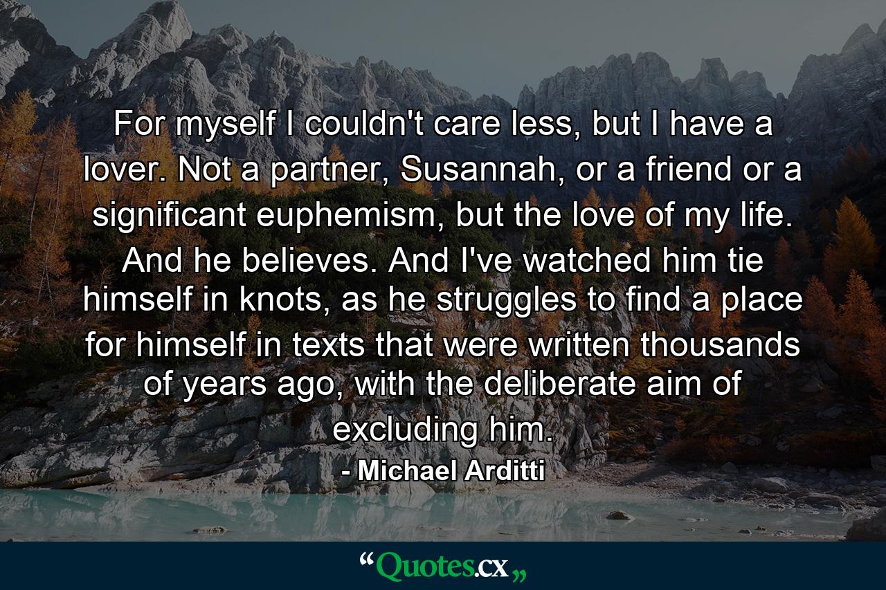 For myself I couldn't care less, but I have a lover. Not a partner, Susannah, or a friend or a significant euphemism, but the love of my life. And he believes. And I've watched him tie himself in knots, as he struggles to find a place for himself in texts that were written thousands of years ago, with the deliberate aim of excluding him. - Quote by Michael Arditti