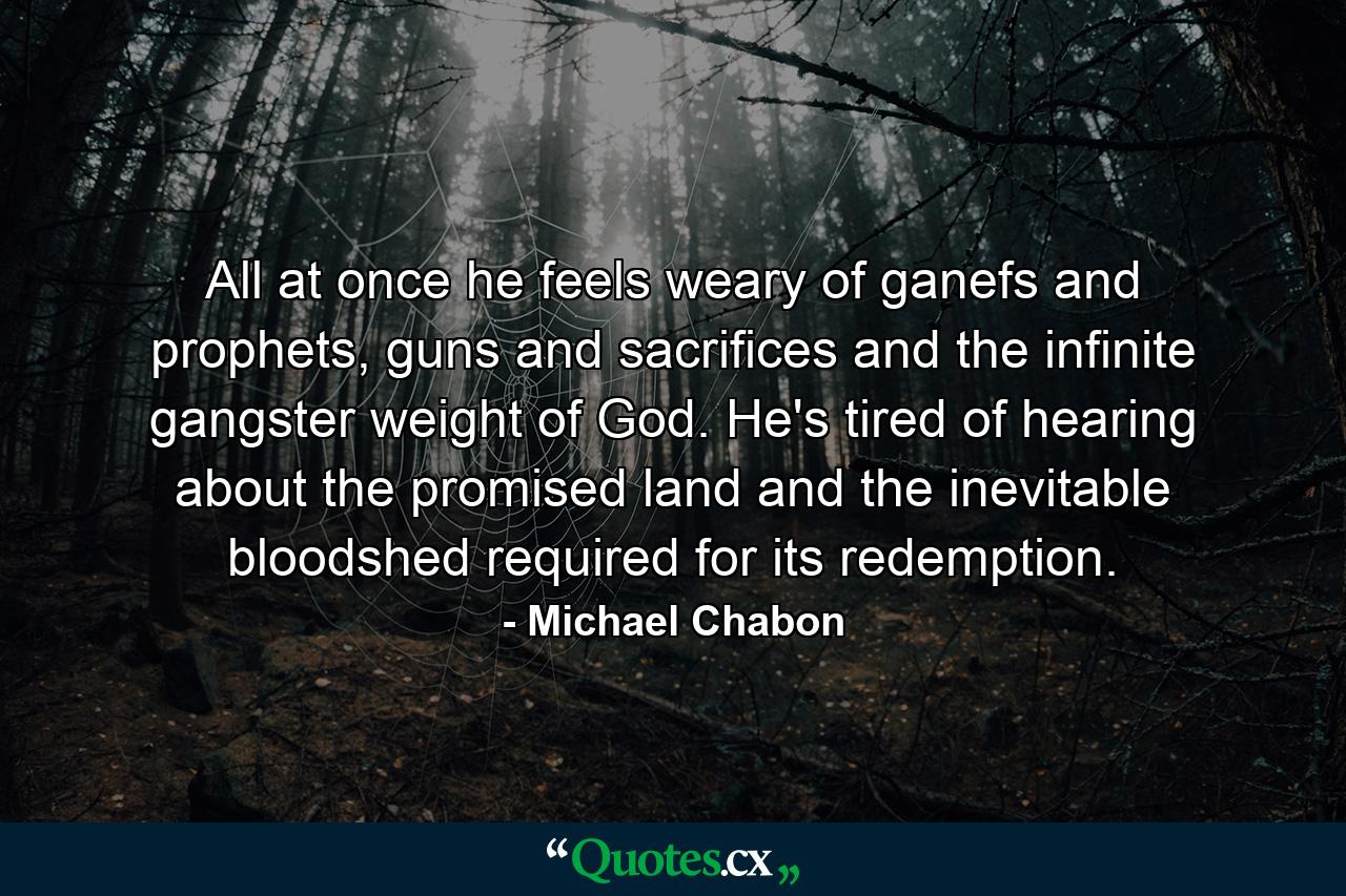 All at once he feels weary of ganefs and prophets, guns and sacrifices and the infinite gangster weight of God. He's tired of hearing about the promised land and the inevitable bloodshed required for its redemption. - Quote by Michael Chabon