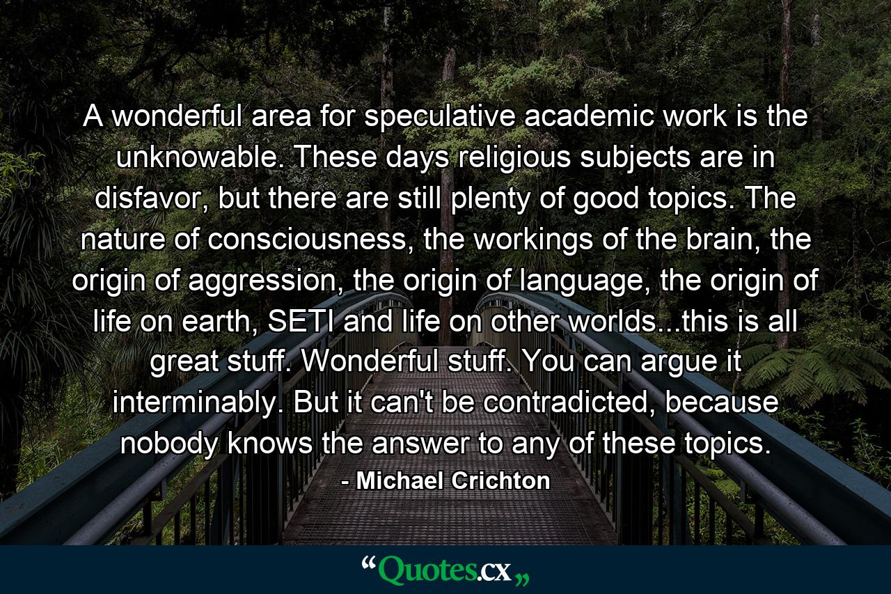 A wonderful area for speculative academic work is the unknowable. These days religious subjects are in disfavor, but there are still plenty of good topics. The nature of consciousness, the workings of the brain, the origin of aggression, the origin of language, the origin of life on earth, SETI and life on other worlds...this is all great stuff. Wonderful stuff. You can argue it interminably. But it can't be contradicted, because nobody knows the answer to any of these topics. - Quote by Michael Crichton