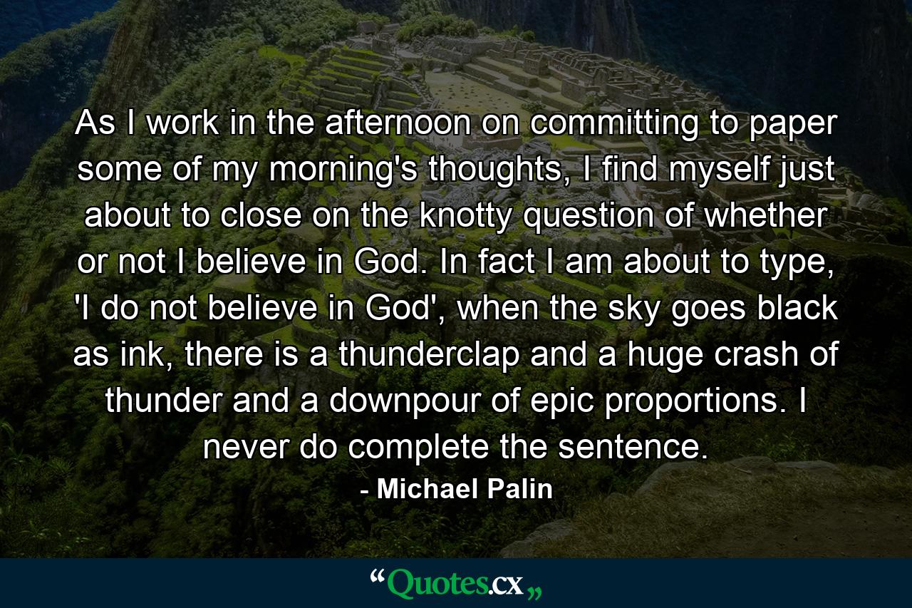 As I work in the afternoon on committing to paper some of my morning's thoughts, I find myself just about to close on the knotty question of whether or not I believe in God. In fact I am about to type, 'I do not believe in God', when the sky goes black as ink, there is a thunderclap and a huge crash of thunder and a downpour of epic proportions. I never do complete the sentence. - Quote by Michael Palin