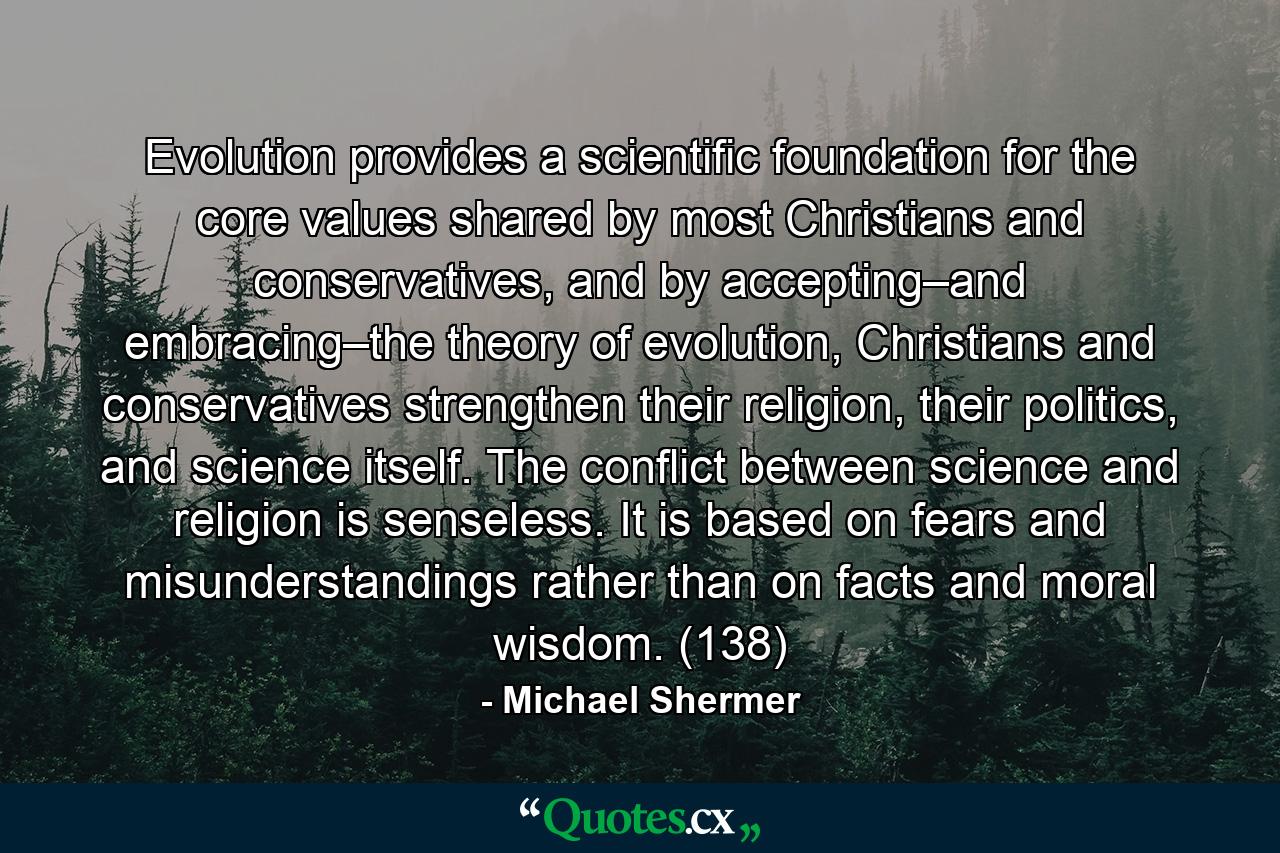 Evolution provides a scientific foundation for the core values shared by most Christians and conservatives, and by accepting–and embracing–the theory of evolution, Christians and conservatives strengthen their religion, their politics, and science itself. The conflict between science and religion is senseless. It is based on fears and misunderstandings rather than on facts and moral wisdom. (138) - Quote by Michael Shermer