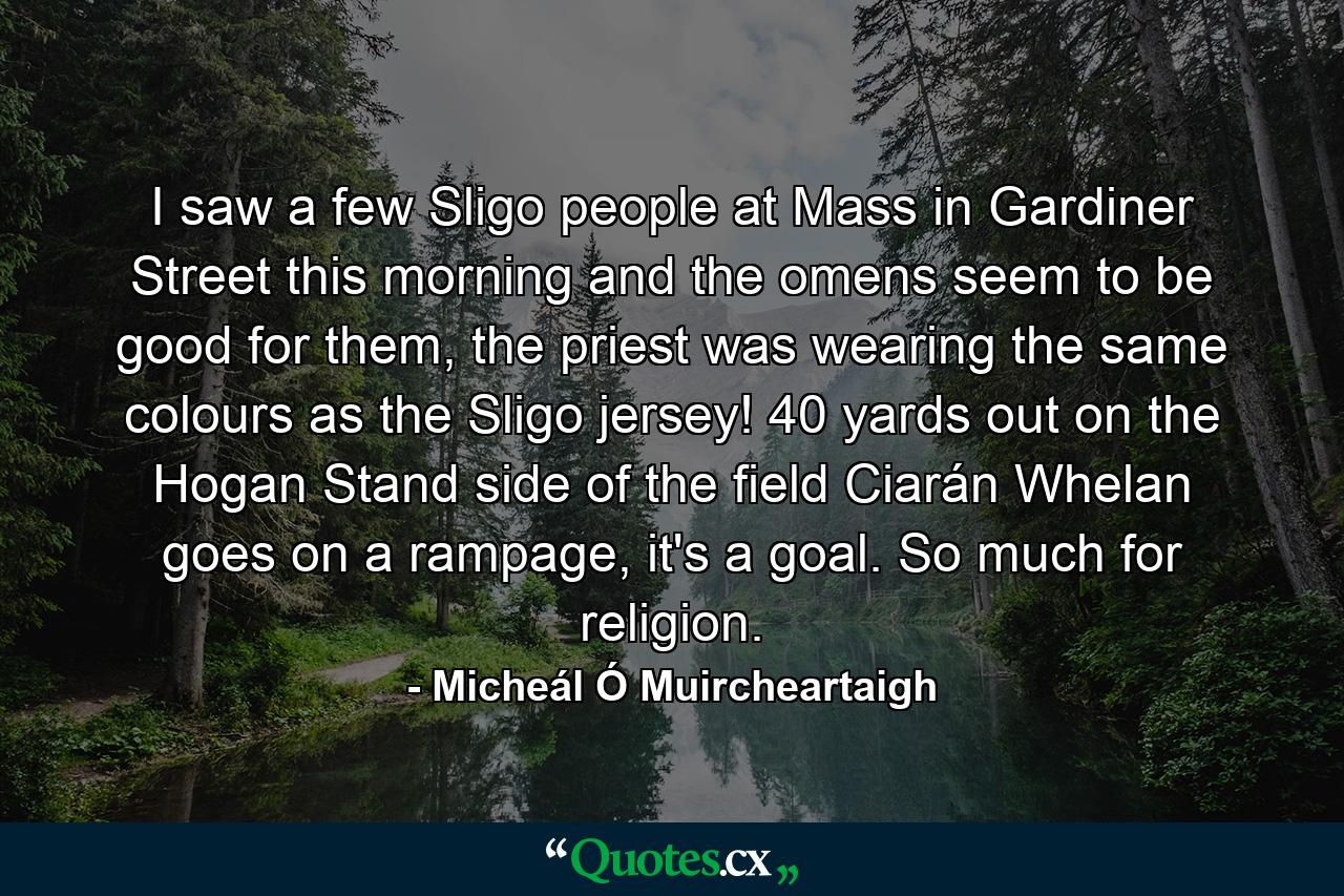 I saw a few Sligo people at Mass in Gardiner Street this morning and the omens seem to be good for them, the priest was wearing the same colours as the Sligo jersey! 40 yards out on the Hogan Stand side of the field Ciarán Whelan goes on a rampage, it's a goal. So much for religion. - Quote by Micheál Ó Muircheartaigh