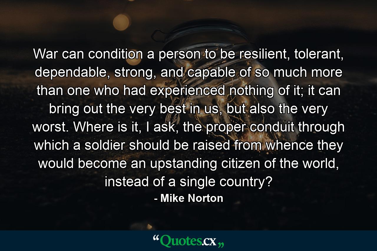 War can condition a person to be resilient, tolerant, dependable, strong, and capable of so much more than one who had experienced nothing of it; it can bring out the very best in us, but also the very worst. Where is it, I ask, the proper conduit through which a soldier should be raised from whence they would become an upstanding citizen of the world, instead of a single country? - Quote by Mike Norton