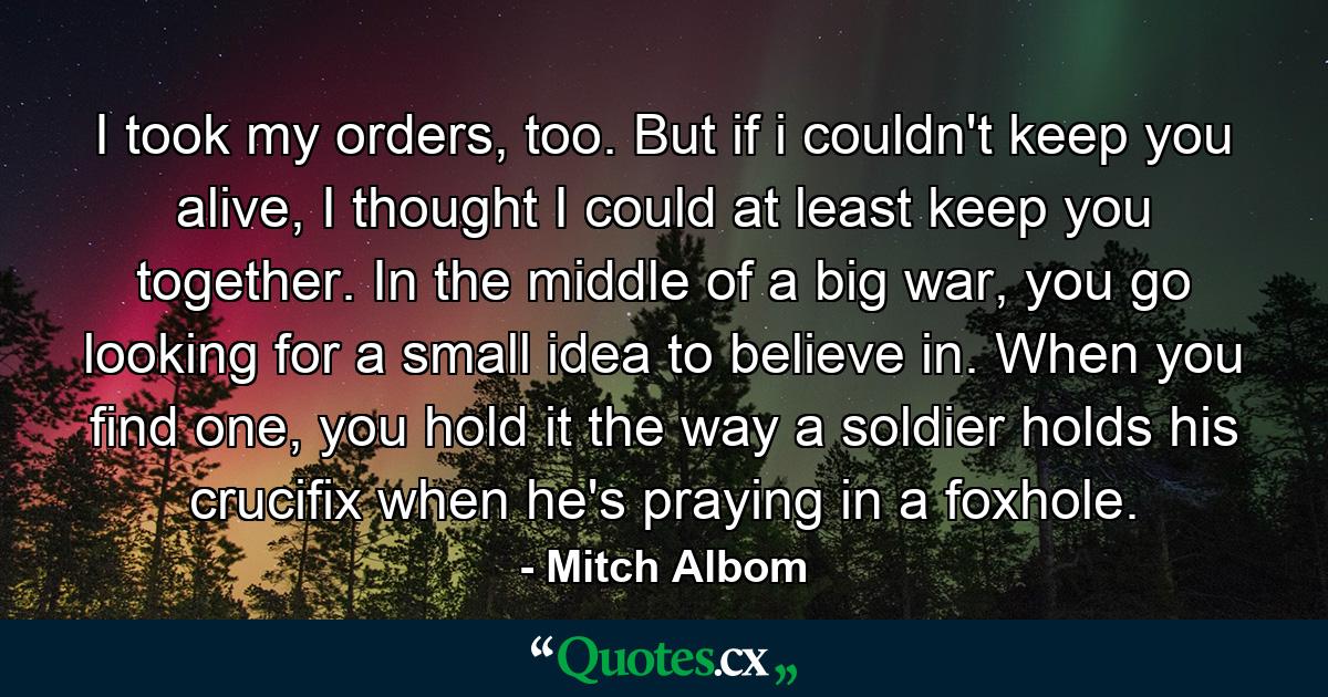 I took my orders, too. But if i couldn't keep you alive, I thought I could at least keep you together. In the middle of a big war, you go looking for a small idea to believe in. When you find one, you hold it the way a soldier holds his crucifix when he's praying in a foxhole. - Quote by Mitch Albom