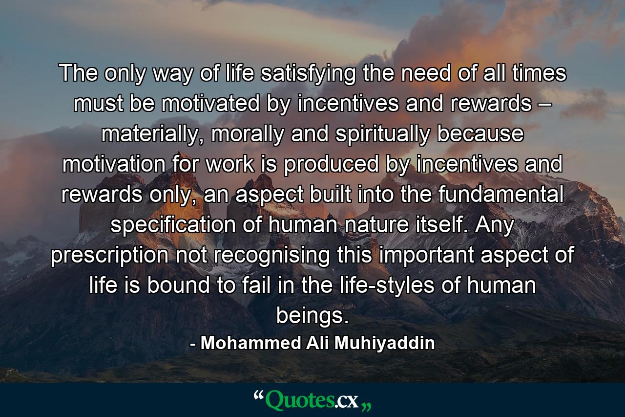 The only way of life satisfying the need of all times must be motivated by incentives and rewards – materially, morally and spiritually because motivation for work is produced by incentives and rewards only, an aspect built into the fundamental specification of human nature itself. Any prescription not recognising this important aspect of life is bound to fail in the life-styles of human beings. - Quote by Mohammed Ali Muhiyaddin