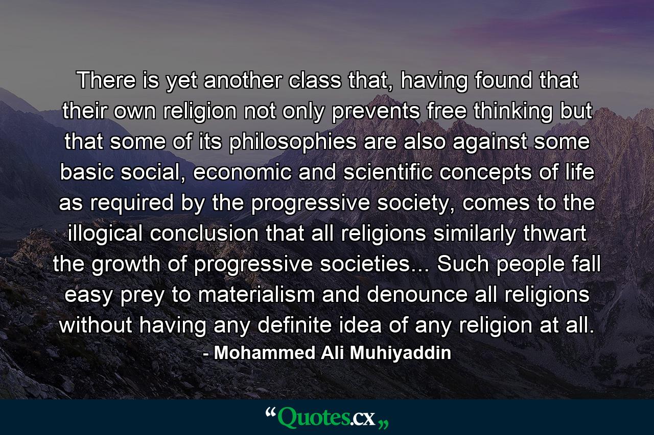 There is yet another class that, having found that their own religion not only prevents free thinking but that some of its philosophies are also against some basic social, economic and scientific concepts of life as required by the progressive society, comes to the illogical conclusion that all religions similarly thwart the growth of progressive societies... Such people fall easy prey to materialism and denounce all religions without having any definite idea of any religion at all. - Quote by Mohammed Ali Muhiyaddin