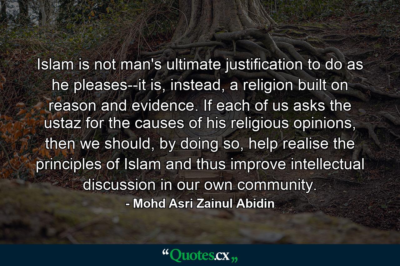 Islam is not man's ultimate justification to do as he pleases--it is, instead, a religion built on reason and evidence. If each of us asks the ustaz for the causes of his religious opinions, then we should, by doing so, help realise the principles of Islam and thus improve intellectual discussion in our own community. - Quote by Mohd Asri Zainul Abidin