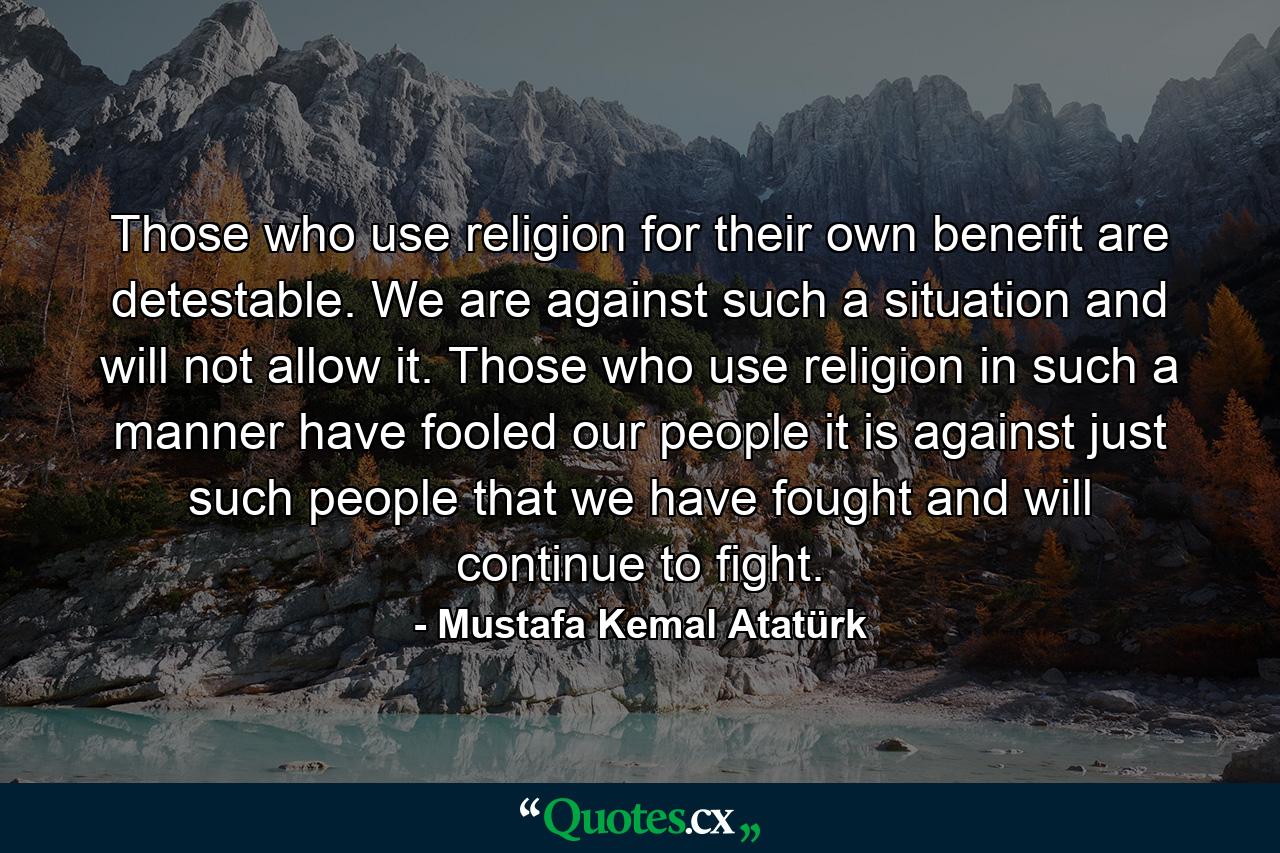 Those who use religion for their own benefit are detestable. We are against such a situation and will not allow it. Those who use religion in such a manner have fooled our people it is against just such people that we have fought and will continue to fight. - Quote by Mustafa Kemal Atatürk