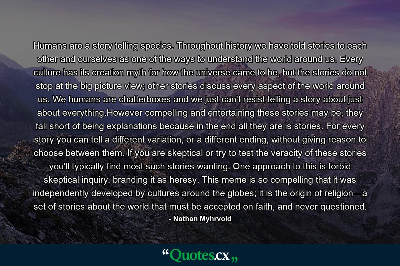 Humans are a story telling species. Throughout history we have told stories to each other and ourselves as one of the ways to understand the world around us. Every culture has its creation myth for how the universe came to be, but the stories do not stop at the big picture view; other stories discuss every aspect of the world around us. We humans are chatterboxes and we just can't resist telling a story about just about everything.However compelling and entertaining these stories may be, they fall short of being explanations because in the end all they are is stories. For every story you can tell a different variation, or a different ending, without giving reason to choose between them. If you are skeptical or try to test the veracity of these stories you'll typically find most such stories wanting. One approach to this is forbid skeptical inquiry, branding it as heresy. This meme is so compelling that it was independently developed by cultures around the globes; it is the origin of religion—a set of stories about the world that must be accepted on faith, and never questioned. - Quote by Nathan Myhrvold