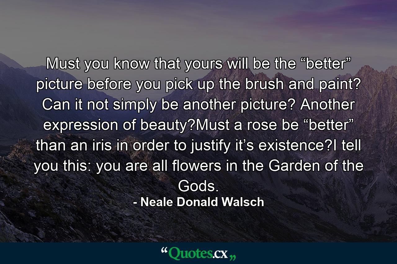 Must you know that yours will be the “better” picture before you pick up the brush and paint? Can it not simply be another picture? Another expression of beauty?Must a rose be “better” than an iris in order to justify it’s existence?I tell you this: you are all flowers in the Garden of the Gods. - Quote by Neale Donald Walsch