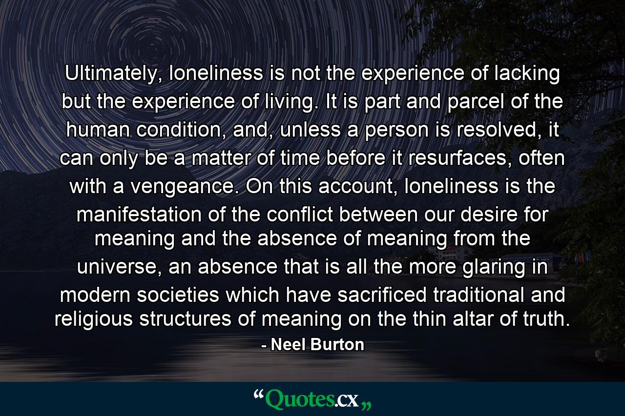 Ultimately, loneliness is not the experience of lacking but the experience of living. It is part and parcel of the human condition, and, unless a person is resolved, it can only be a matter of time before it resurfaces, often with a vengeance. On this account, loneliness is the manifestation of the conflict between our desire for meaning and the absence of meaning from the universe, an absence that is all the more glaring in modern societies which have sacrificed traditional and religious structures of meaning on the thin altar of truth. - Quote by Neel Burton