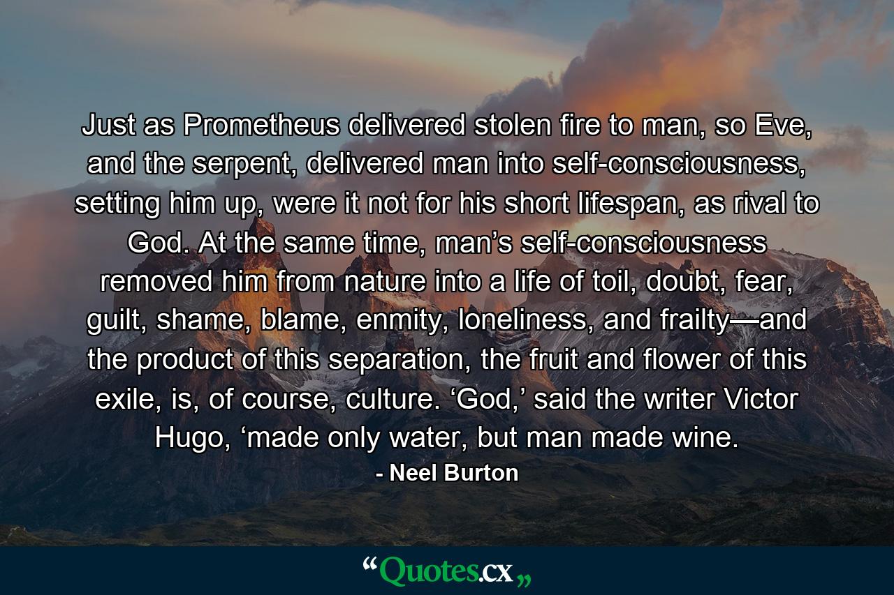 Just as Prometheus delivered stolen fire to man, so Eve, and the serpent, delivered man into self-consciousness, setting him up, were it not for his short lifespan, as rival to God. At the same time, man’s self-consciousness removed him from nature into a life of toil, doubt, fear, guilt, shame, blame, enmity, loneliness, and frailty—and the product of this separation, the fruit and flower of this exile, is, of course, culture. ‘God,’ said the writer Victor Hugo, ‘made only water, but man made wine. - Quote by Neel Burton