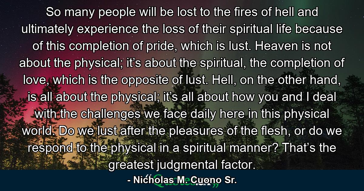 So many people will be lost to the fires of hell and ultimately experience the loss of their spiritual life because of this completion of pride, which is lust. Heaven is not about the physical; it’s about the spiritual, the completion of love, which is the opposite of lust. Hell, on the other hand, is all about the physical; it’s all about how you and I deal with the challenges we face daily here in this physical world. Do we lust after the pleasures of the flesh, or do we respond to the physical in a spiritual manner? That’s the greatest judgmental factor. - Quote by Nicholas M. Cuono Sr.