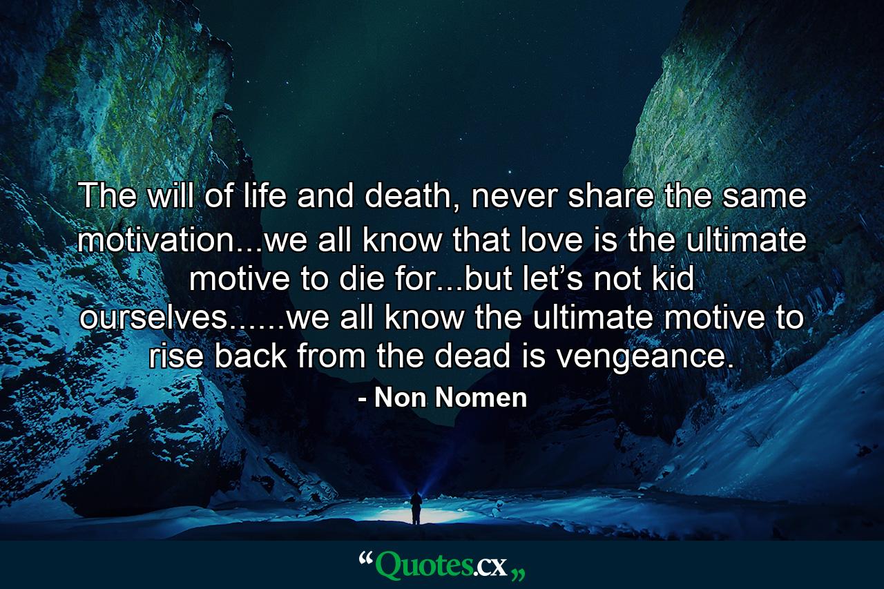 The will of life and death, never share the same motivation...we all know that love is the ultimate motive to die for...but let’s not kid ourselves......we all know the ultimate motive to rise back from the dead is vengeance. - Quote by Non Nomen