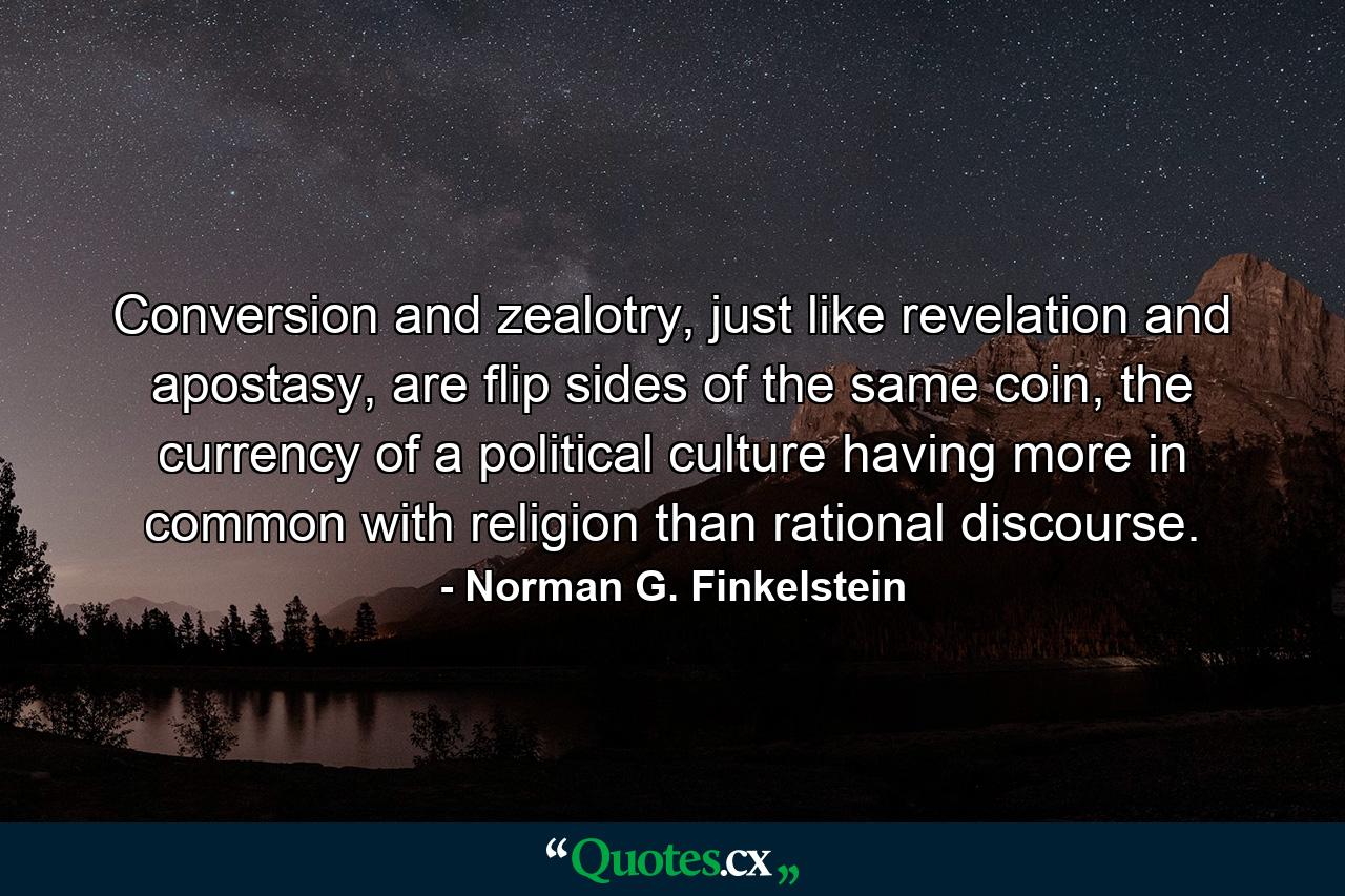 Conversion and zealotry, just like revelation and apostasy, are flip sides of the same coin, the currency of a political culture having more in common with religion than rational discourse. - Quote by Norman G. Finkelstein