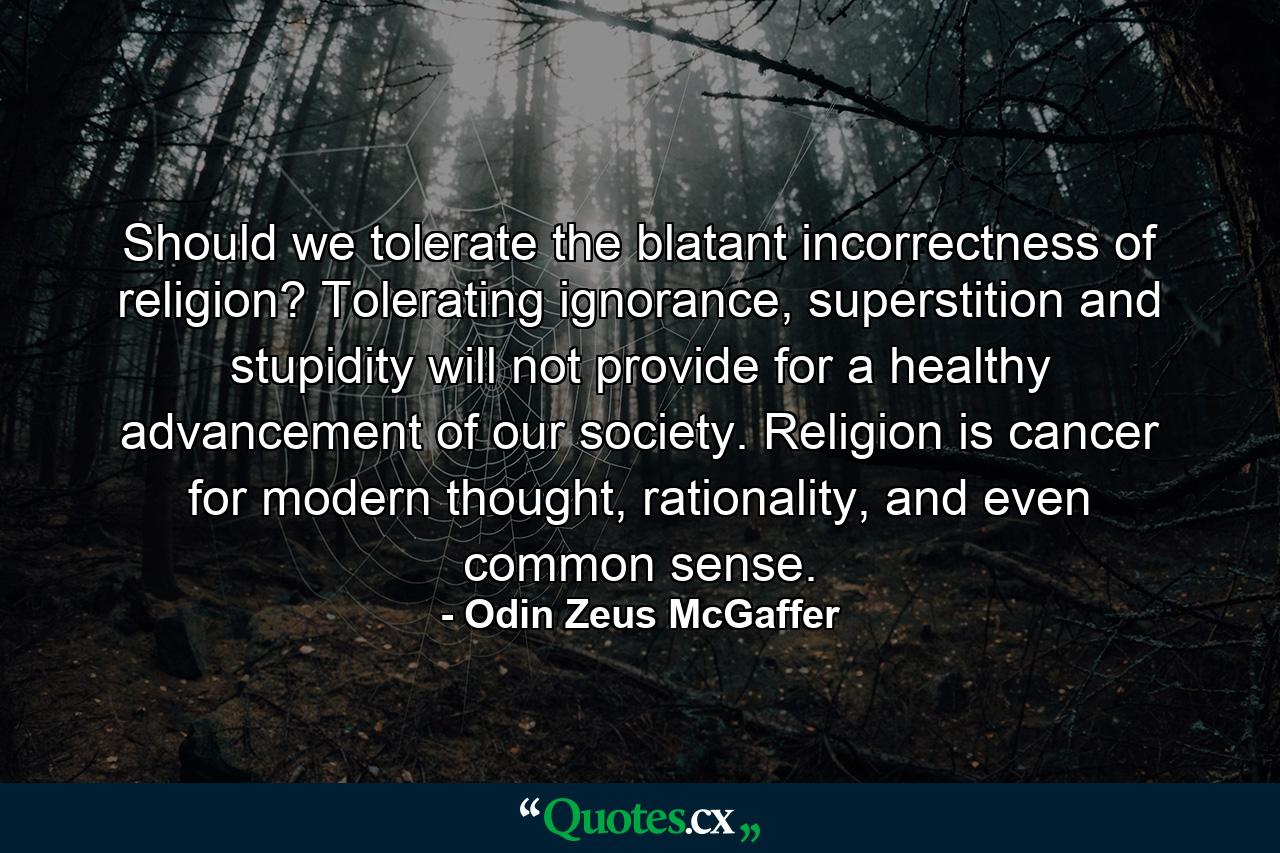 Should we tolerate the blatant incorrectness of religion? Tolerating ignorance, superstition and stupidity will not provide for a healthy advancement of our society. Religion is cancer for modern thought, rationality, and even common sense. - Quote by Odin Zeus McGaffer