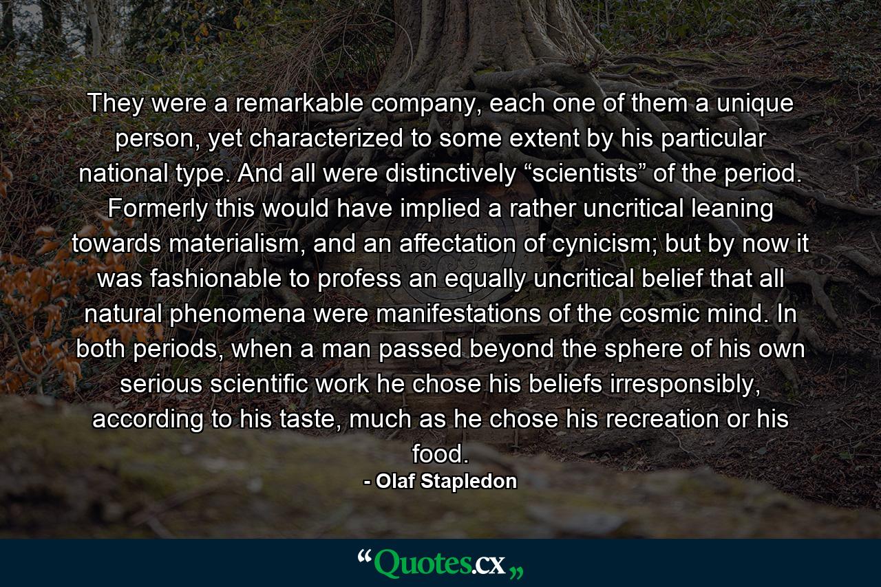 They were a remarkable company, each one of them a unique person, yet characterized to some extent by his particular national type. And all were distinctively “scientists” of the period. Formerly this would have implied a rather uncritical leaning towards materialism, and an affectation of cynicism; but by now it was fashionable to profess an equally uncritical belief that all natural phenomena were manifestations of the cosmic mind. In both periods, when a man passed beyond the sphere of his own serious scientific work he chose his beliefs irresponsibly, according to his taste, much as he chose his recreation or his food. - Quote by Olaf Stapledon