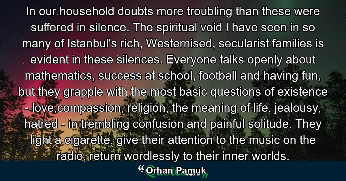 In our household doubts more troubling than these were suffered in silence. The spiritual void I have seen in so many of Istanbul's rich, Westernised, secularist families is evident in these silences. Everyone talks openly about mathematics, success at school, football and having fun, but they grapple with the most basic questions of existence - love,compassion, religion, the meaning of life, jealousy, hatred - in trembling confusion and painful solitude. They light a cigarette, give their attention to the music on the radio, return wordlessly to their inner worlds. - Quote by Orhan Pamuk