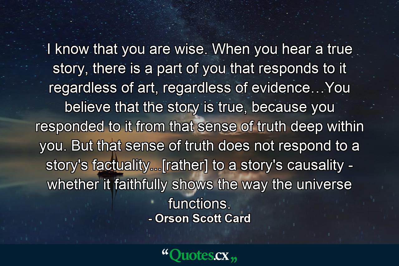 I know that you are wise. When you hear a true story, there is a part of you that responds to it regardless of art, regardless of evidence…You believe that the story is true, because you responded to it from that sense of truth deep within you. But that sense of truth does not respond to a story's factuality...[rather] to a story's causality - whether it faithfully shows the way the universe functions. - Quote by Orson Scott Card