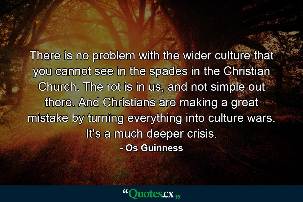 There is no problem with the wider culture that you cannot see in the spades in the Christian Church. The rot is in us, and not simple out there. And Christians are making a great mistake by turning everything into culture wars. It's a much deeper crisis. - Quote by Os Guinness