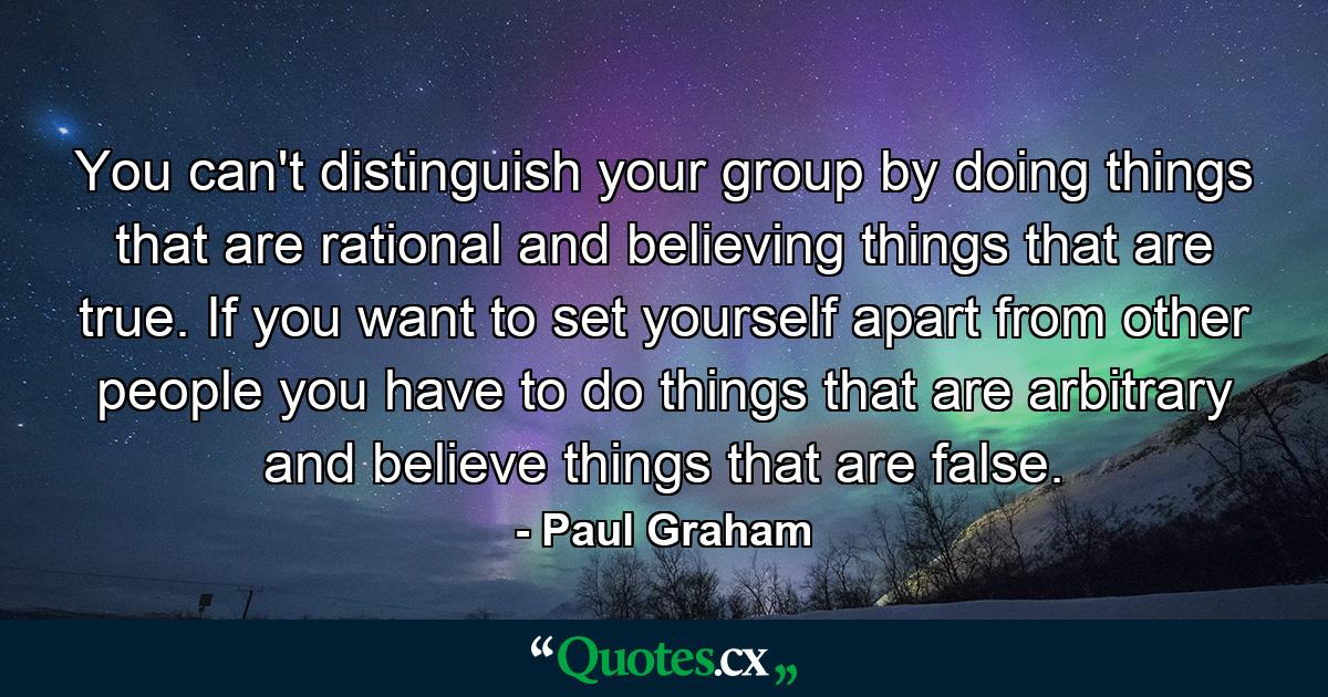 You can't distinguish your group by doing things that are rational and believing things that are true. If you want to set yourself apart from other people you have to do things that are arbitrary and believe things that are false. - Quote by Paul Graham