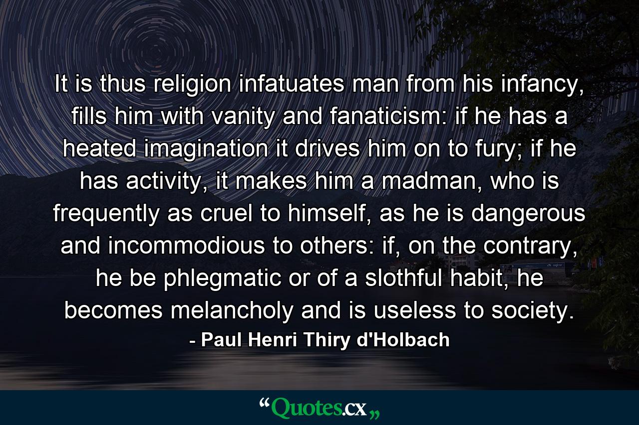 It is thus religion infatuates man from his infancy, fills him with vanity and fanaticism: if he has a heated imagination it drives him on to fury; if he has activity, it makes him a madman, who is frequently as cruel to himself, as he is dangerous and incommodious to others: if, on the contrary, he be phlegmatic or of a slothful habit, he becomes melancholy and is useless to society. - Quote by Paul Henri Thiry d'Holbach