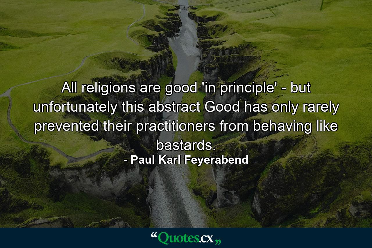 All religions are good 'in principle' - but unfortunately this abstract Good has only rarely prevented their practitioners from behaving like bastards. - Quote by Paul Karl Feyerabend