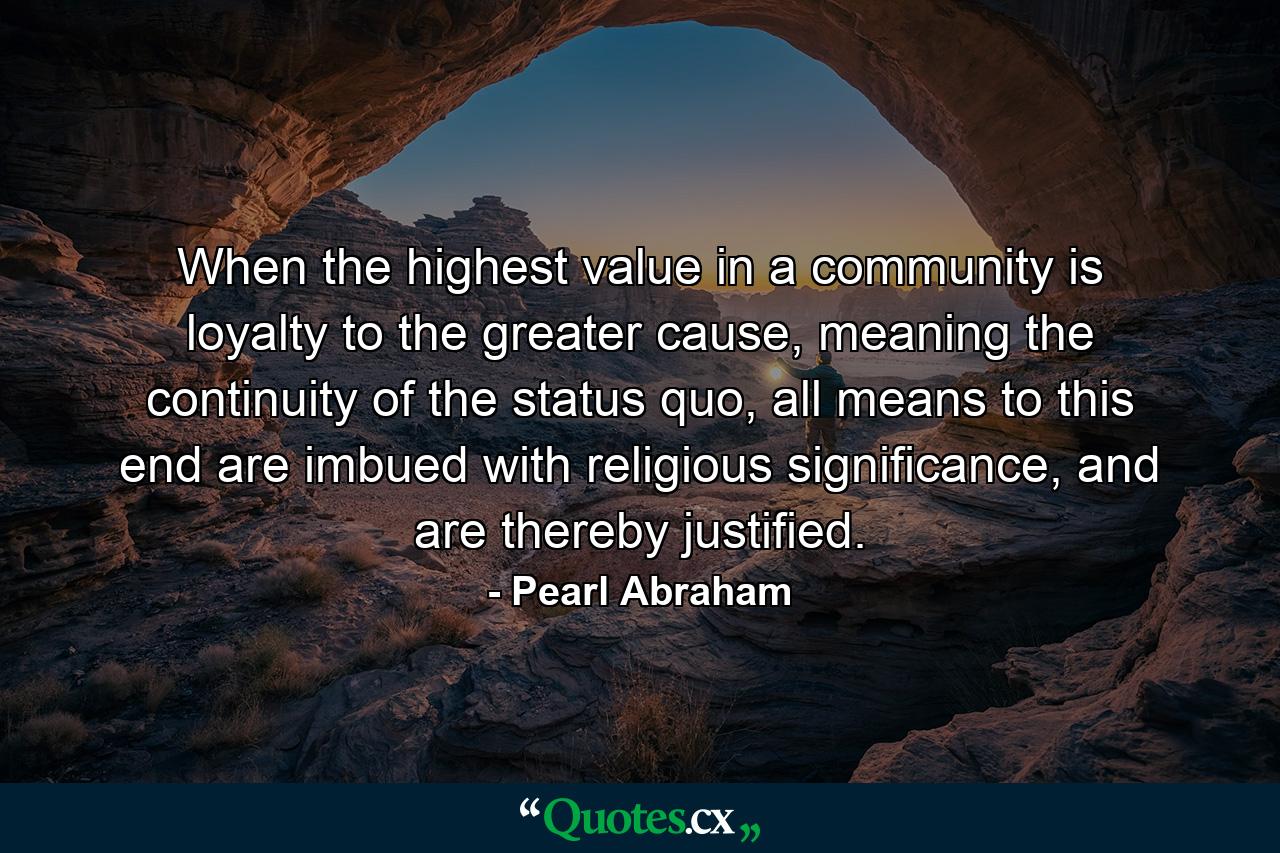 When the highest value in a community is loyalty to the greater cause, meaning the continuity of the status quo, all means to this end are imbued with religious significance, and are thereby justified. - Quote by Pearl Abraham