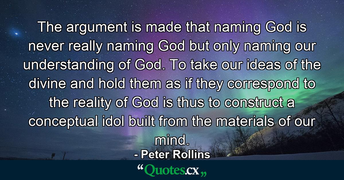 The argument is made that naming God is never really naming God but only naming our understanding of God. To take our ideas of the divine and hold them as if they correspond to the reality of God is thus to construct a conceptual idol built from the materials of our mind. - Quote by Peter Rollins